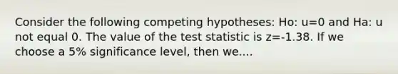 Consider the following competing hypotheses: Ho: u=0 and Ha: u not equal 0. The value of the test statistic is z=-1.38. If we choose a 5% significance level, then we....