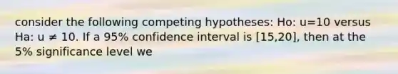 consider the following competing hypotheses: Ho: u=10 versus Ha: u ≠ 10. If a 95% confidence interval is [15,20], then at the 5% significance level we