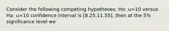 Consider the following competing hypotheses: Ho: u=10 versus Ha: u=10 confidence interval is [8.25,11.55], then at the 5% significance level we