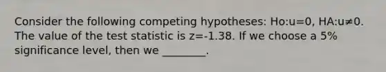 Consider the following competing hypotheses: Ho:u=0, HA:u≠0. The value of the test statistic is z=-1.38. If we choose a 5% significance level, then we ________.