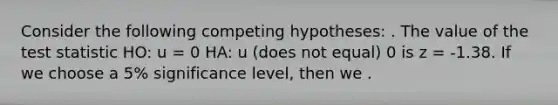 Consider the following competing hypotheses: . The value of <a href='https://www.questionai.com/knowledge/kzeQt8hpQB-the-test-statistic' class='anchor-knowledge'>the test statistic</a> HO: u = 0 HA: u (does not equal) 0 is z = -1.38. If we choose a 5% significance level, then we .