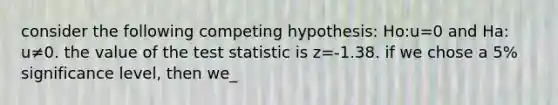 consider the following competing hypothesis: Ho:u=0 and Ha: u≠0. the value of the test statistic is z=-1.38. if we chose a 5% significance level, then we_