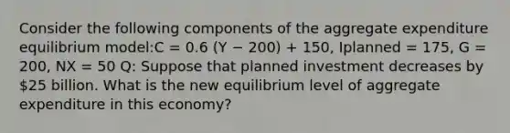 Consider the following components of the aggregate expenditure equilibrium model:C = 0.6 (Y − 200) + 150, Iplanned = 175, G = 200, NX = 50 Q: Suppose that planned investment decreases by 25 billion. What is the new equilibrium level of aggregate expenditure in this economy?