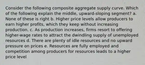 Consider the following composite aggregate supply curve. Which of the following explain the middle, upward-sloping segment? a. None of these is right b. Higher price levels allow producers to earn higher profits, which they keep without increasing production. c. As production increases, firms resort to offering higher-wage rates to attract the dwindling supply of unemployed resources d. There are plenty of idle resources and no upward pressure on prices e. Resources are fully employed and competition among producers for resources leads to a higher price level