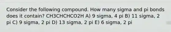 Consider the following compound. How many sigma and pi bonds does it contain? CH3CHCHCO2H A) 9 sigma, 4 pi B) 11 sigma, 2 pi C) 9 sigma, 2 pi D) 13 sigma, 2 pi E) 6 sigma, 2 pi