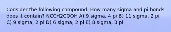 Consider the following compound. How many sigma and pi bonds does it contain? NCCH2COOH A) 9 sigma, 4 pi B) 11 sigma, 2 pi C) 9 sigma, 2 pi D) 6 sigma, 2 pi E) 8 sigma, 3 pi