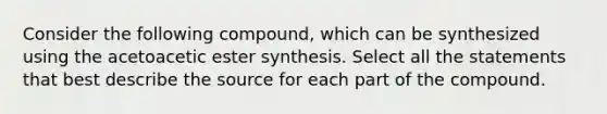 Consider the following compound, which can be synthesized using the acetoacetic ester synthesis. Select all the statements that best describe the source for each part of the compound.