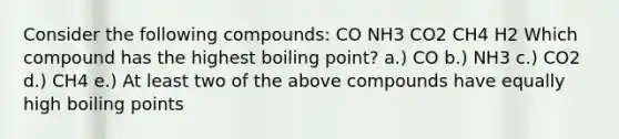 Consider the following compounds: CO NH3 CO2 CH4 H2 Which compound has the highest boiling point? a.) CO b.) NH3 c.) CO2 d.) CH4 e.) At least two of the above compounds have equally high boiling points