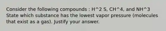 Consider the following compounds : H^2 S, CH^4, and NH^3 State which substance has the lowest vapor pressure (molecules that exist as a gas). Justify your answer.