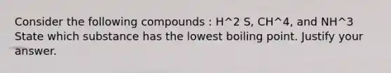 Consider the following compounds : H^2 S, CH^4, and NH^3 State which substance has the lowest boiling point. Justify your answer.