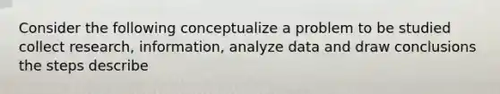 Consider the following conceptualize a problem to be studied collect research, information, analyze data and draw conclusions the steps describe