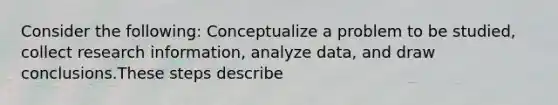 Consider the following: Conceptualize a problem to be studied, collect research information, analyze data, and draw conclusions.These steps describe