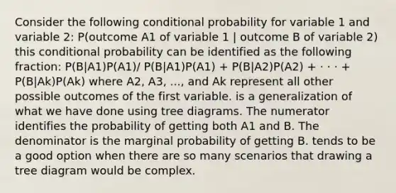 Consider the following conditional probability for variable 1 and variable 2: P(outcome A1 of variable 1 | outcome B of variable 2) this conditional probability can be identified as the following fraction: P(B|A1)P(A1)/ P(B|A1)P(A1) + P(B|A2)P(A2) + · · · + P(B|Ak)P(Ak) where A2, A3, ..., and Ak represent all other possible outcomes of the first variable. is a generalization of what we have done using tree diagrams. The numerator identifies the probability of getting both A1 and B. The denominator is the marginal probability of getting B. tends to be a good option when there are so many scenarios that drawing a tree diagram would be complex.