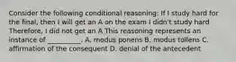 Consider the following conditional reasoning: If I study hard for the final, then I will get an A on the exam I didn't study hard Therefore, I did not get an A This reasoning represents an instance of __________. A. modus ponens B. modus tollens C. affirmation of the consequent D. denial of the antecedent