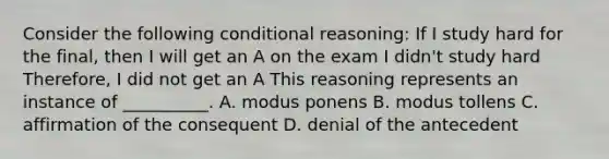 Consider the following conditional reasoning: If I study hard for the final, then I will get an A on the exam I didn't study hard Therefore, I did not get an A This reasoning represents an instance of __________. A. modus ponens B. modus tollens C. affirmation of the consequent D. denial of the antecedent