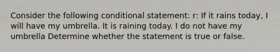 Consider the following conditional statement: r: If it rains today, I will have my umbrella. It is raining today. I do not have my umbrella Determine whether the statement is true or false.