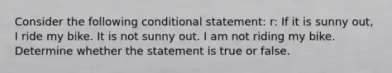 Consider the following conditional statement: r: If it is sunny out, I ride my bike. It is not sunny out. I am not riding my bike. Determine whether the statement is true or false.