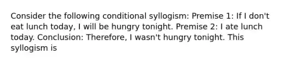 Consider the following conditional syllogism: Premise 1: If I don't eat lunch today, I will be hungry tonight. Premise 2: I ate lunch today. Conclusion: Therefore, I wasn't hungry tonight. This syllogism is