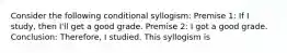 Consider the following conditional syllogism: Premise 1: If I study, then I'll get a good grade. Premise 2: I got a good grade. Conclusion: Therefore, I studied. This syllogism is