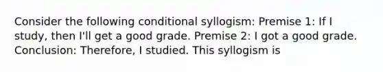 Consider the following conditional syllogism: Premise 1: If I study, then I'll get a good grade. Premise 2: I got a good grade. Conclusion: Therefore, I studied. This syllogism is