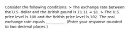 Consider the following conditions​: > The exchange rate between the U.S. dollar and the British pound is £1.11 = ​1. > The U.S. price level is 100 and the British price level is 102. The real exchange rate equals __________. (Enter your response rounded to two decimal​ places.)