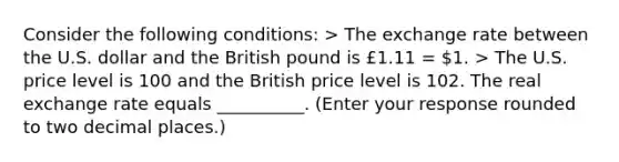 Consider the following conditions​: > The exchange rate between the U.S. dollar and the British pound is £1.11 = ​1. > The U.S. price level is 100 and the British price level is 102. The real exchange rate equals __________. (Enter your response rounded to two decimal​ places.)