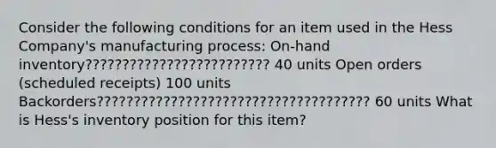 Consider the following conditions for an item used in the Hess Company's manufacturing process: On-hand inventory????????????????????????? 40 units Open orders (scheduled receipts) 100 units Backorders????????????????????????????????????? 60 units What is Hess's inventory position for this item?