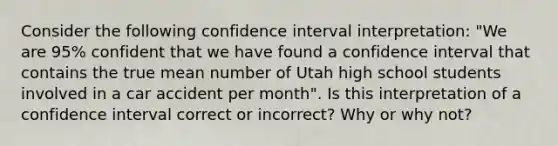 Consider the following confidence interval interpretation: "We are 95% confident that we have found a confidence interval that contains the true mean number of Utah high school students involved in a car accident per month". Is this interpretation of a confidence interval correct or incorrect? Why or why not?