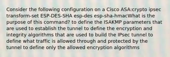 Consider the following configuration on a Cisco ASA:crypto ipsec transform-set ESP-DES-SHA esp-des esp-sha-hmacWhat is the purpose of this command? to define the ISAKMP parameters that are used to establish the tunnel to define the encryption and integrity algorithms that are used to build the IPsec tunnel to define what traffic is allowed through and protected by the tunnel to define only the allowed encryption algorithms