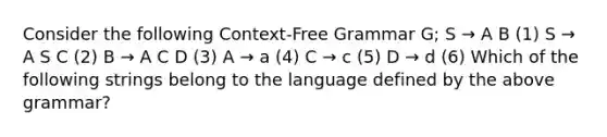 Consider the following Context-Free Grammar G; S → A B (1) S → A S C (2) B → A C D (3) A → a (4) C → c (5) D → d (6) Which of the following strings belong to the language defined by the above grammar?