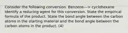 Consider the following conversion. Benzene---> cyclohexane Identify a reducing agent for this conversion. State the empirical formula of the product. State the bond angle between the carbon atoms in the starting material and the bond angle between the carbon atoms in the product. (4)