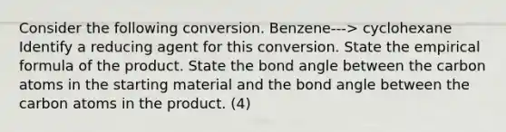 Consider the following conversion. Benzene---> cyclohexane Identify a reducing agent for this conversion. State the empirical formula of the product. State the bond angle between the carbon atoms in the starting material and the bond angle between the carbon atoms in the product. (4)