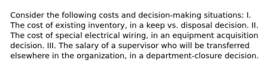 Consider the following costs and decision-making situations: I. The cost of existing inventory, in a keep vs. disposal decision. II. The cost of special electrical wiring, in an equipment acquisition decision. III. The salary of a supervisor who will be transferred elsewhere in the organization, in a department-closure decision.