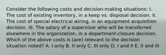 Consider the following costs and decision-making situations: I. The cost of existing inventory, in a keep vs. disposal decision. II. The cost of special electrical wiring, in an equipment acquisition decision. III. The salary of a supervisor who will be transferred elsewhere in the organization, in a department-closure decision. Which of the above costs is (are) relevant to the decision situation noted? A. I only B. II only C. III only D. I and II E. II and III