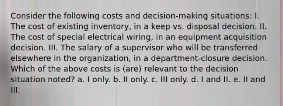 Consider the following costs and decision-making situations: I. The cost of existing inventory, in a keep vs. disposal decision. II. The cost of special electrical wiring, in an equipment acquisition decision. III. The salary of a supervisor who will be transferred elsewhere in the organization, in a department-closure decision. Which of the above costs is (are) relevant to the decision situation noted? a. I only. b. II only. c. III only. d. I and II. e. II and III.