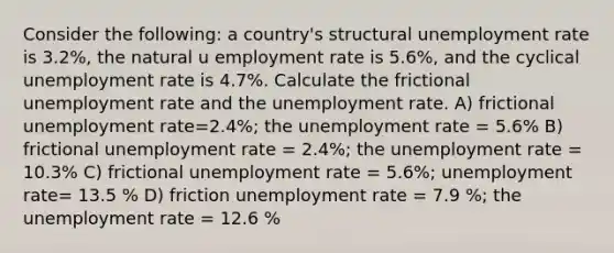 Consider the following: a country's structural unemployment rate is 3.2%, the natural u employment rate is 5.6%, and the cyclical unemployment rate is 4.7%. Calculate the frictional unemployment rate and the unemployment rate. A) frictional unemployment rate=2.4%; the unemployment rate = 5.6% B) frictional unemployment rate = 2.4%; the unemployment rate = 10.3% C) frictional unemployment rate = 5.6%; unemployment rate= 13.5 % D) friction unemployment rate = 7.9 %; the unemployment rate = 12.6 %