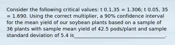 Consider the following critical values: t 0.1,35 = 1.306; t 0.05, 35 = 1.690. Using the correct multiplier, a 90% confidence interval for the mean yield of our soybean plants based on a sample of 36 plants with sample mean yield of 42.5 pods/plant and sample standard deviation of 5.4 is_____________________________________.