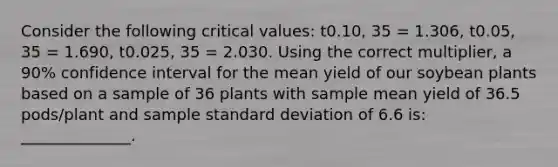 Consider the following critical values: t0.10, 35 = 1.306, t0.05, 35 = 1.690, t0.025, 35 = 2.030. Using the correct multiplier, a 90% confidence interval for the mean yield of our soybean plants based on a sample of 36 plants with sample mean yield of 36.5 pods/plant and sample standard deviation of 6.6 is: ______________.