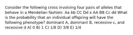 Consider the following cross involving four pairs of alleles that behave in a Mendelian fashion: Aa bb CC Dd x AA BB Cc dd What is the probability that an individual offspring will have the following phenotype? dominant A, dominant B, recessive c, and recessive d A) 0 B) 1 C) 1/8 D) 3/8 E) 1/4