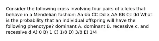 Consider the following cross involving four pairs of alleles that behave in a Mendelian fashion: Aa bb CC Dd x AA BB Cc dd What is the probability that an individual offspring will have the following phenotype? dominant A, dominant B, recessive c, and recessive d A) 0 B) 1 C) 1/8 D) 3/8 E) 1/4