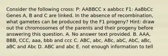 Consider the following cross: P: AABBCC x aabbcc F1: AaBbCc Genes A, B and C are linked. In the absence of recombination, what gametes can be produced by the F1 progeny? Hint: draw out the chromosomes of the parents and their progeny before answering this question. A. No answer text provided. B. AAA, BBB, CCC, aaa, bbb and ccc C. ABC, abc, ABc, abC, AbC, aBc, aBC and Abc D. ABC and abc E. not enough information to tell