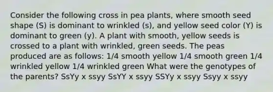 Consider the following cross in pea plants, where smooth seed shape (S) is dominant to wrinkled (s), and yellow seed color (Y) is dominant to green (y). A plant with smooth, yellow seeds is crossed to a plant with wrinkled, green seeds. The peas produced are as follows: 1/4 smooth yellow 1/4 smooth green 1/4 wrinkled yellow 1/4 wrinkled green What were the genotypes of the parents? SsYy x ssyy SsYY x ssyy SSYy x ssyy Ssyy x ssyy