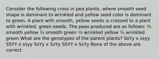 Consider the following cross in pea plants, where smooth seed shape is dominant to wrinkled and yellow seed color is dominant to green. A plant with smooth, yellow seeds is crossed to a plant with wrinkled, green seeds. The peas produced are as follows: ¼ smooth yellow ¼ smooth green ¼ wrinkled yellow ¼ wrinkled green What are the genotypes of the parent plants? SsYy x ssyy SSYY x ssyy SsYy x SsYy SSYY x SsYy None of the above are correct