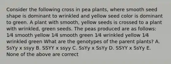 Consider the following cross in pea plants, where smooth seed shape is dominant to wrinkled and yellow seed color is dominant to green. A plant with smooth, yellow seeds is crossed to a plant with wrinkled, green seeds. The peas produced are as follows: 1⁄4 smooth yellow 1⁄4 smooth green 1⁄4 wrinkled yellow 1⁄4 wrinkled green What are the genotypes of the parent plants? A. SsYy x ssyy B. SSYY x ssyy C. SsYy x SsYy D. SSYY x SsYy E. None of the above are correct