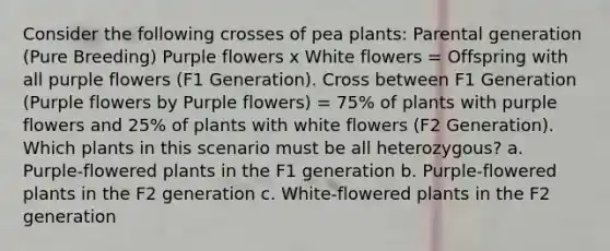 Consider the following crosses of pea plants: Parental generation (Pure Breeding) Purple flowers x White flowers = Offspring with all purple flowers (F1 Generation). Cross between F1 Generation (Purple flowers by Purple flowers) = 75% of plants with purple flowers and 25% of plants with white flowers (F2 Generation). Which plants in this scenario must be all heterozygous? a. Purple-flowered plants in the F1 generation b. Purple-flowered plants in the F2 generation c. White-flowered plants in the F2 generation