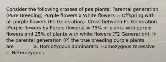 Consider the following crosses of pea plants: Parental generation (Pure Breeding) Purple flowers x White flowers = Offspring with all purple flowers (F1 Generation). Cross between F1 Generation (Purple flowers by Purple flowers) = 75% of plants with purple flowers and 25% of plants with white flowers (F2 Generation). In the parental generation (P) the true breeding purple plants are________ a. Homozygous dominant b. Homozygous recessive c. Heterozygous