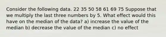 Consider the following data. 22 35 50 58 61 69 75 Suppose that we multiply the last three numbers by 5. What effect would this have on the median of the data? a) increase the value of the median b) decrease the value of the median c) no effect