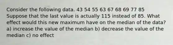 Consider the following data. 43 54 55 63 67 68 69 77 85 Suppose that the last value is actually 115 instead of 85. What effect would this new maximum have on the median of the data? a) increase the value of the median b) decrease the value of the median c) no effect