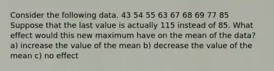 Consider the following data. 43 54 55 63 67 68 69 77 85 Suppose that the last value is actually 115 instead of 85. What effect would this new maximum have on the mean of the data? a) increase the value of the mean b) decrease the value of the mean c) no effect