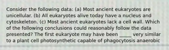 Consider the following data: (a) Most ancient eukaryotes are unicellular. (b) All eukaryotes alive today have a nucleus and cytoskeleton. (c) Most ancient eukaryotes lack a cell wall. Which of the following conclusions could reasonably follow the data presented? The first eukaryote may have been _____ very similar to a plant cell photosynthetic capable of phagocytosis anaerobic